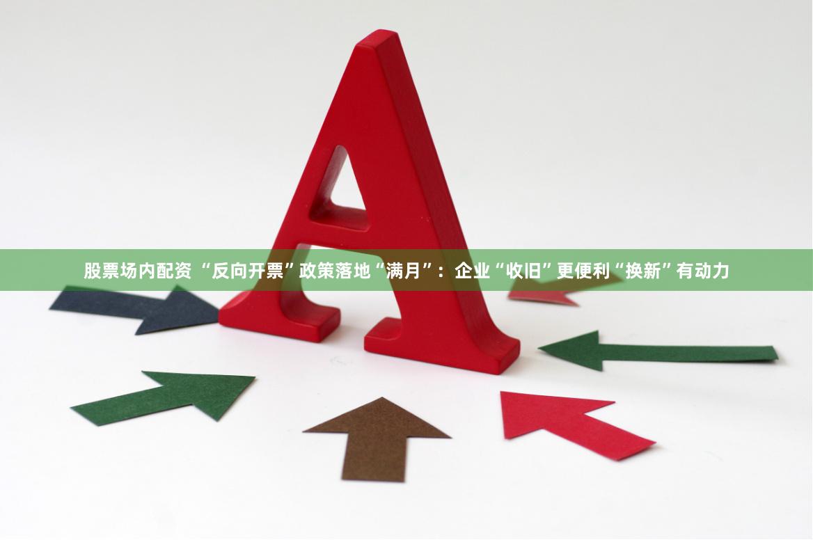 股票场内配资 “反向开票”政策落地“满月”：企业“收旧”更便利“换新”有动力