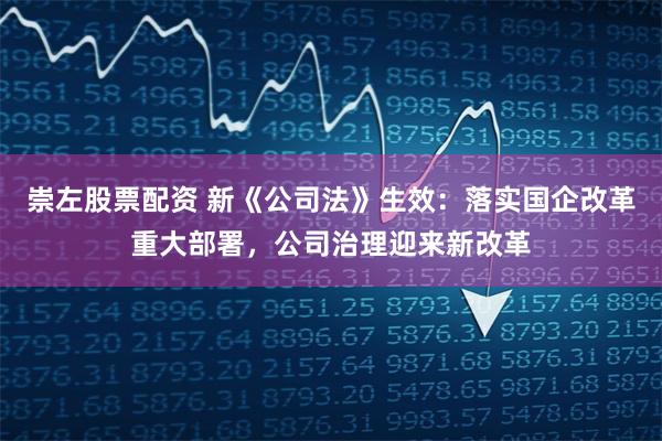 崇左股票配资 新《公司法》生效：落实国企改革重大部署，公司治理迎来新改革