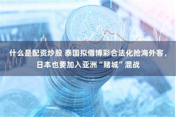 什么是配资炒股 泰国拟借博彩合法化抢海外客，日本也要加入亚洲“赌城”混战