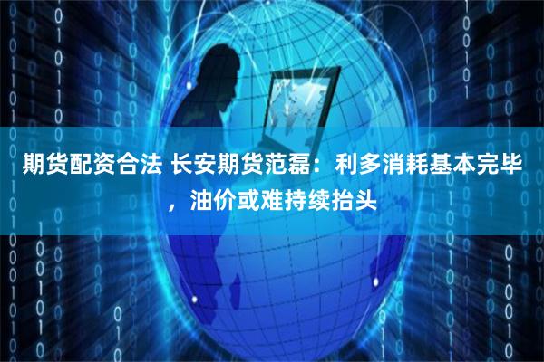 期货配资合法 长安期货范磊：利多消耗基本完毕，油价或难持续抬头