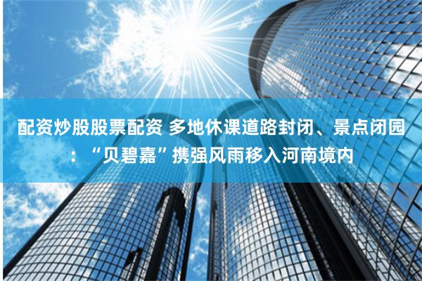 配资炒股股票配资 多地休课道路封闭、景点闭园：“贝碧嘉”携强风雨移入河南境内