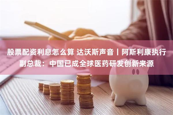 股票配资利息怎么算 达沃斯声音丨阿斯利康执行副总裁：中国已成全球医药研发创新来源