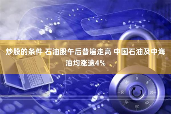 炒股的条件 石油股午后普遍走高 中国石油及中海油均涨逾4%