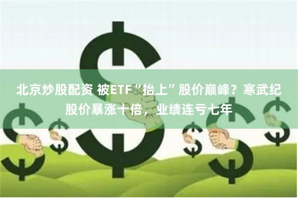 北京炒股配资 被ETF“抬上”股价巅峰？寒武纪股价暴涨十倍，业绩连亏七年