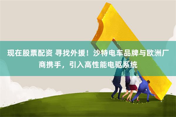 现在股票配资 寻找外援！沙特电车品牌与欧洲厂商携手，引入高性能电驱系统