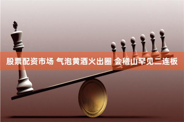 股票配资市场 气泡黄酒火出圈 会稽山罕见二连板