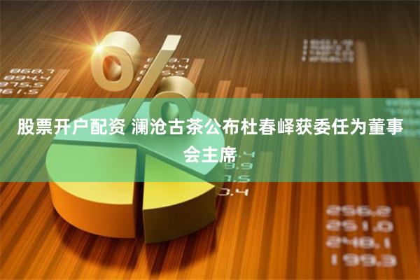 股票开户配资 澜沧古茶公布杜春峄获委任为董事会主席