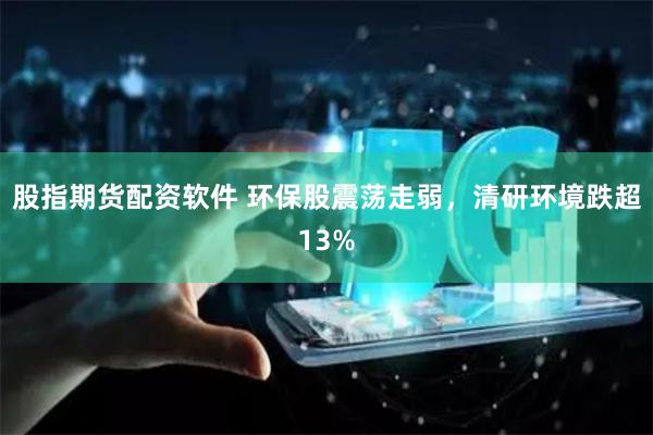 股指期货配资软件 环保股震荡走弱，清研环境跌超13%