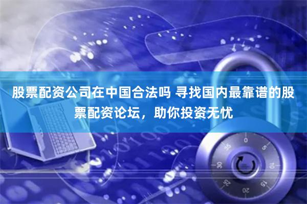 股票配资公司在中国合法吗 寻找国内最靠谱的股票配资论坛，助你投资无忧