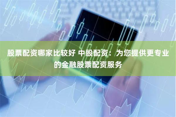 股票配资哪家比较好 中股配资：为您提供更专业的金融股票配资服务
