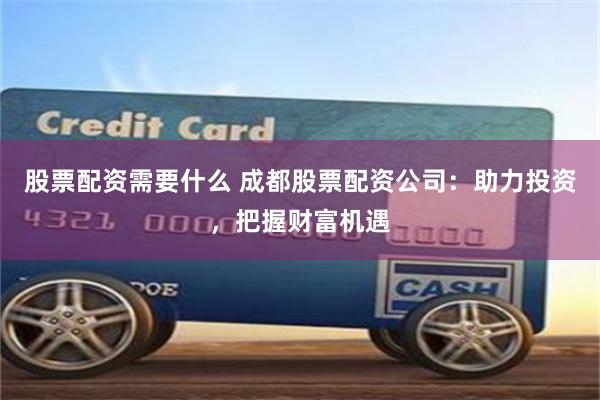 股票配资需要什么 成都股票配资公司：助力投资，把握财富机遇