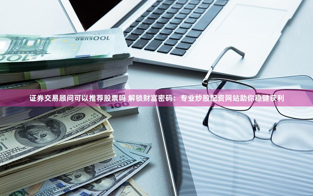 证券交易顾问可以推荐股票吗 解锁财富密码：专业炒股配资网站助你稳健获利