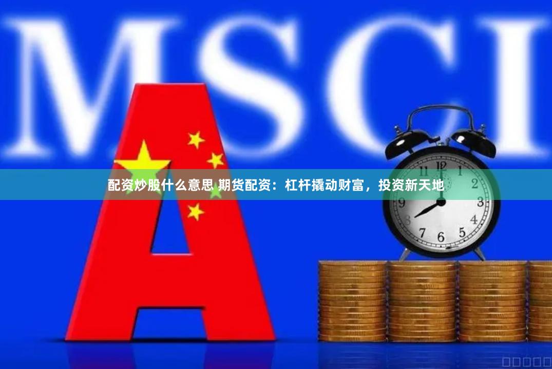 配资炒股什么意思 期货配资：杠杆撬动财富，投资新天地