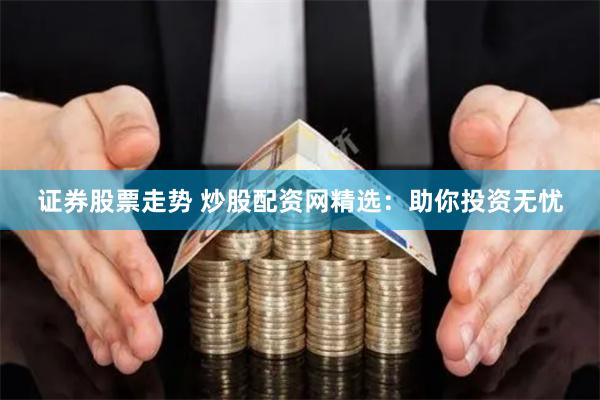 证券股票走势 炒股配资网精选：助你投资无忧