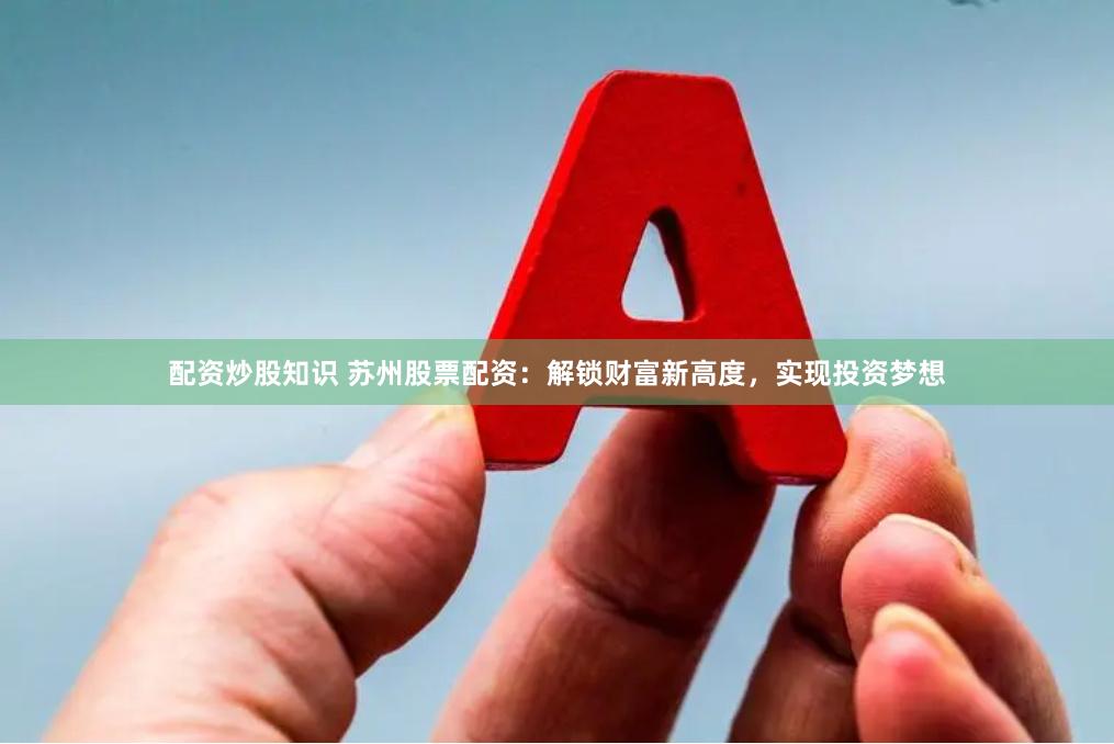 配资炒股知识 苏州股票配资：解锁财富新高度，实现投资梦想