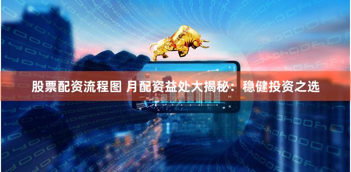 股票配资流程图 月配资益处大揭秘：稳健投资之选