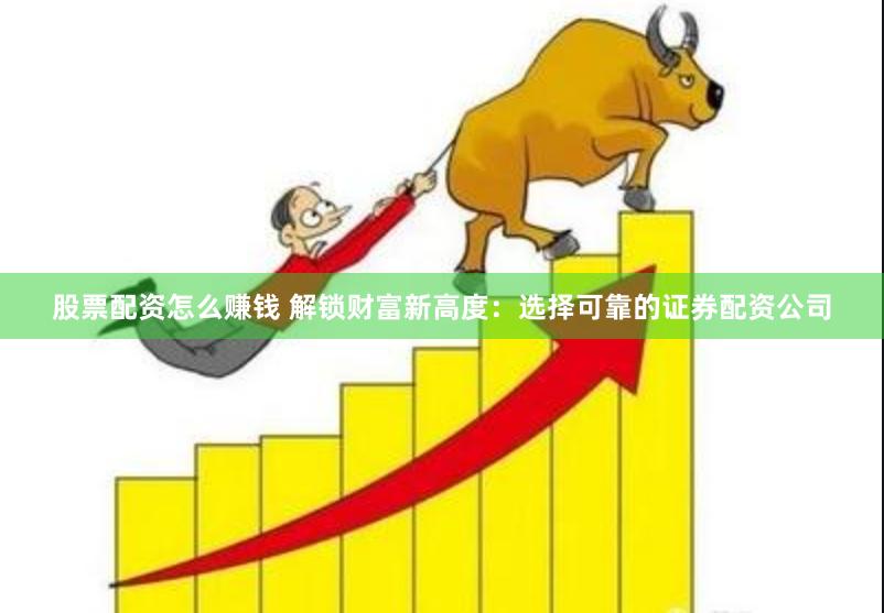 股票配资怎么赚钱 解锁财富新高度：选择可靠的证券配资公司