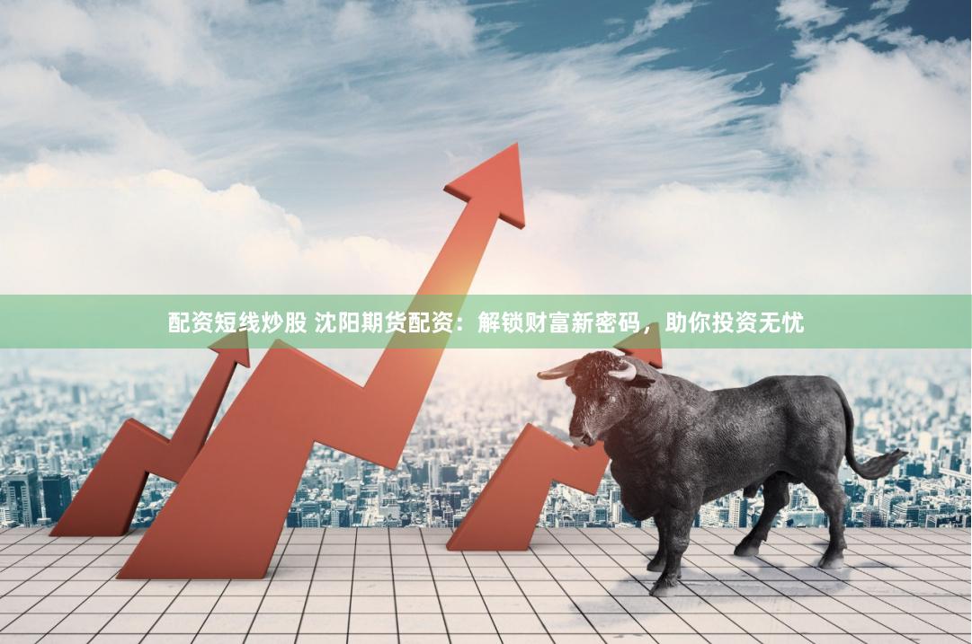 配资短线炒股 沈阳期货配资：解锁财富新密码，助你投资无忧