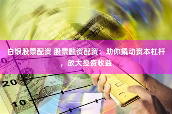 白银股票配资 股票融资配资：助你撬动资本杠杆，放大投资收益
