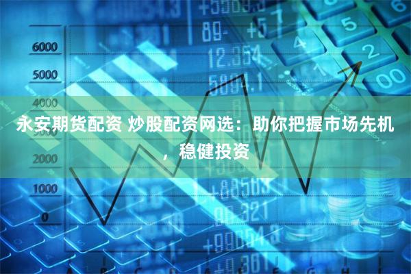 永安期货配资 炒股配资网选：助你把握市场先机，稳健投资