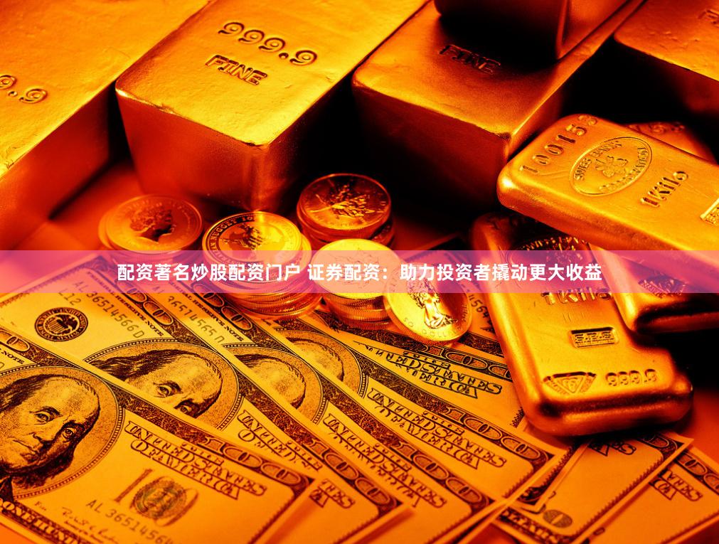配资著名炒股配资门户 证券配资：助力投资者撬动更大收益