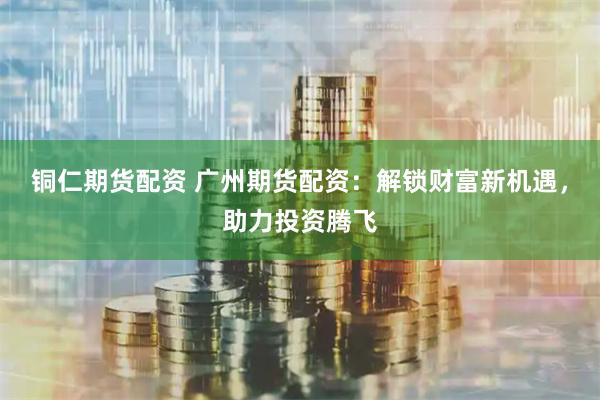 铜仁期货配资 广州期货配资：解锁财富新机遇，助力投资腾飞