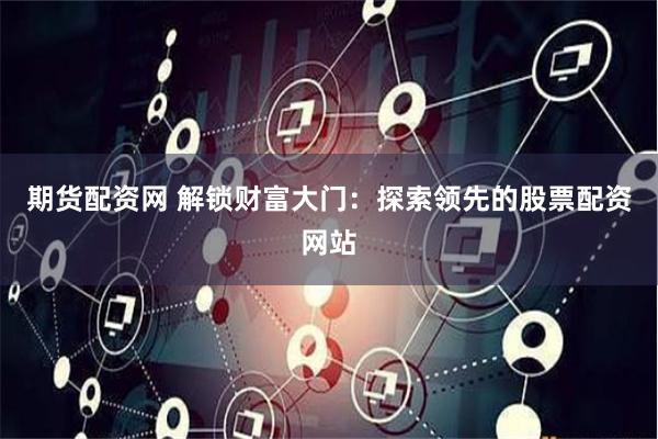 期货配资网 解锁财富大门：探索领先的股票配资网站
