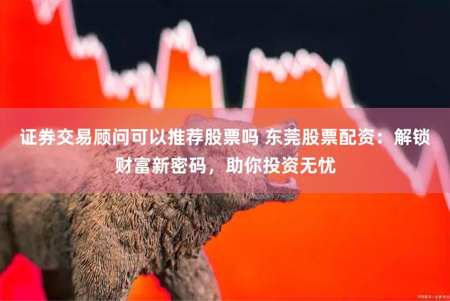 证券交易顾问可以推荐股票吗 东莞股票配资：解锁财富新密码，助你投资无忧