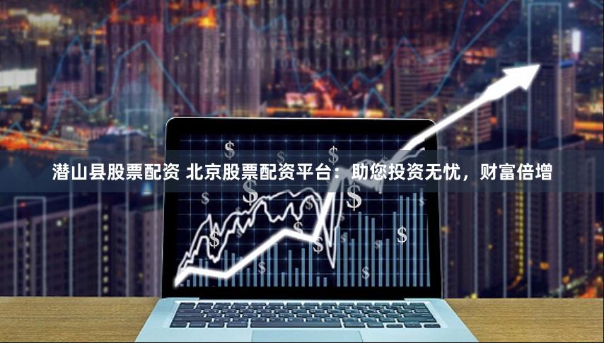 潜山县股票配资 北京股票配资平台：助您投资无忧，财富倍增