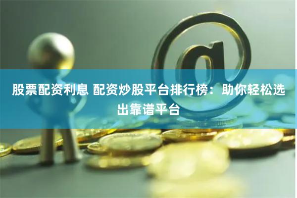股票配资利息 配资炒股平台排行榜：助你轻松选出靠谱平台