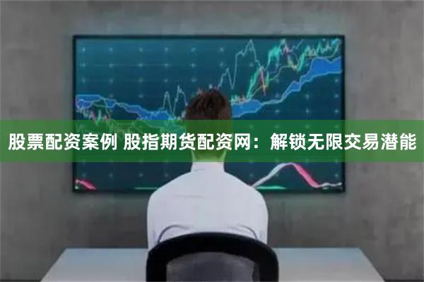 股票配资案例 股指期货配资网：解锁无限交易潜能