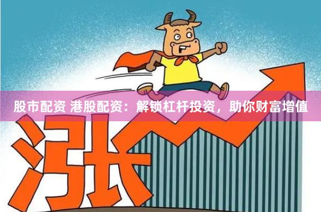 股市配资 港股配资：解锁杠杆投资，助你财富增值