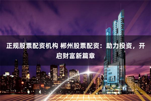 正规股票配资机构 郴州股票配资：助力投资，开启财富新篇章
