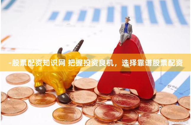 -股票配资知识网 把握投资良机，选择靠谱股票配资