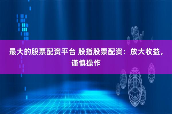 最大的股票配资平台 股指股票配资：放大收益，谨慎操作