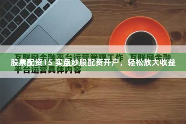 股票配资15 实盘炒股配资开户，轻松放大收益