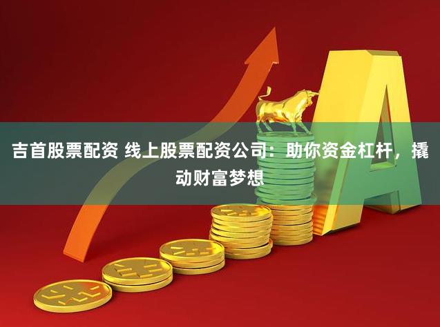 吉首股票配资 线上股票配资公司：助你资金杠杆，撬动财富梦想